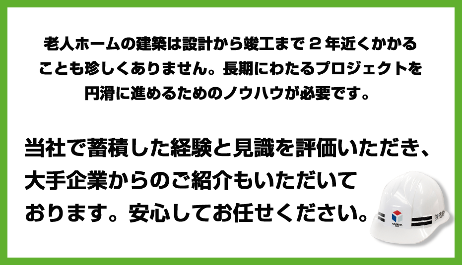 老人ホームの建築は設計から竣工まで2年近くかかることも珍しくありません。長期にわたるプロジェクトを円滑に進めるためのノウハウが必要です。当社で蓄積した経験と見識を評価いただき、大手企業からのご紹介もいただいております。安心してお任せください。