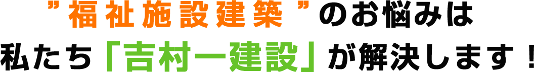 ”福祉施設建築”のお悩みは私たち「吉村一建設」が解決します！